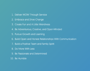 Offrir WOW par le service Embrasser et conduire le changement Créer du plaisir et un peu de bizarrerie Être aventureux, créatif et ouvert d'esprit Poursuivre la croissance et l'apprentissage Établir des relations ouvertes et honnêtes avec la communication Construire une équipe positive et un esprit de famille Faire plus avec moins Être passionné et déterminé Être Humble